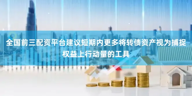 全国前三配资平台建议短期内更多将转债资产视为捕捉权益上行动量的工具