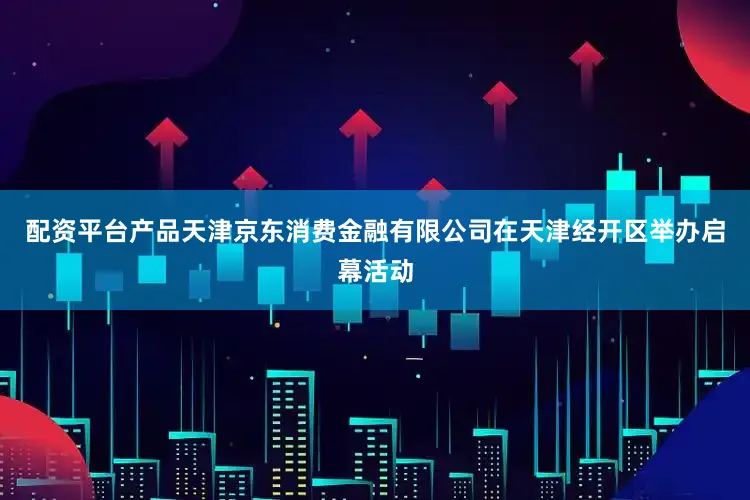 配资平台产品天津京东消费金融有限公司在天津经开区举办启幕活动