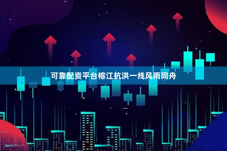 可靠配资平台榕江抗洪一线风雨同舟