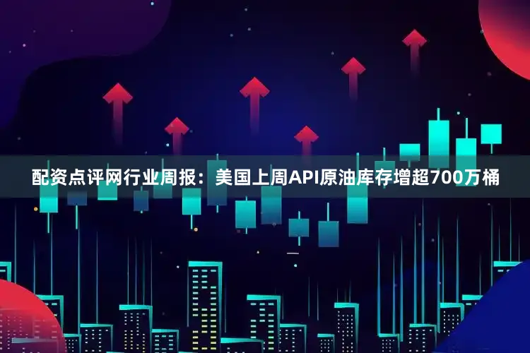 配资点评网行业周报：美国上周API原油库存增超700万桶