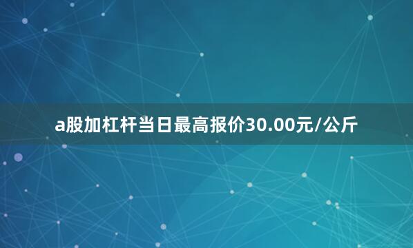 a股加杠杆当日最高报价30.00元/公斤