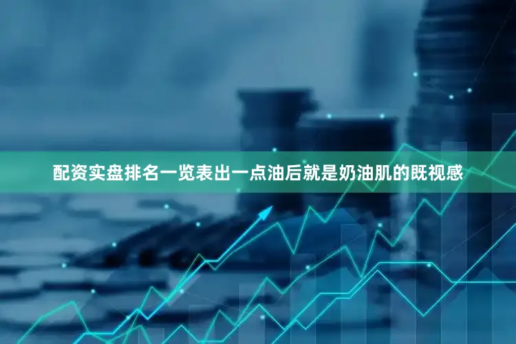 配资实盘排名一览表出一点油后就是奶油肌的既视感