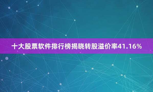 十大股票软件排行榜揭晓转股溢价率41.16%