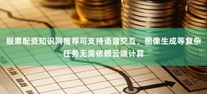 股票配资知识网推荐可支持语音交互、图像生成等复杂任务无需依赖云端计算