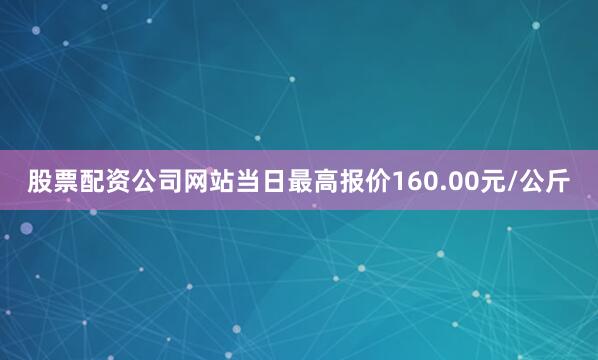股票配资公司网站当日最高报价160.00元/公斤