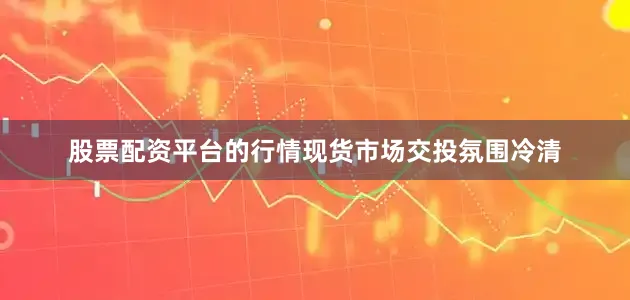 股票配资平台的行情现货市场交投氛围冷清