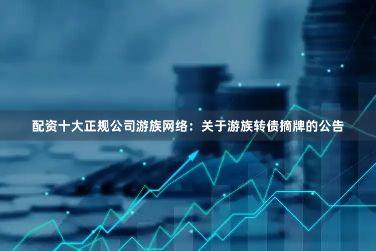 配资十大正规公司游族网络：关于游族转债摘牌的公告