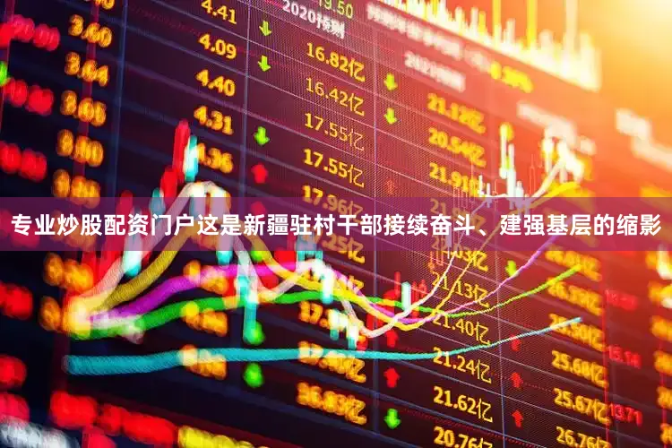 专业炒股配资门户这是新疆驻村干部接续奋斗、建强基层的缩影