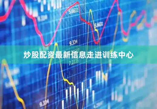炒股配资最新信息走进训练中心