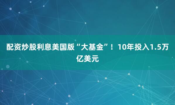 配资炒股利息美国版“大基金”！10年投入1.5万亿美元
