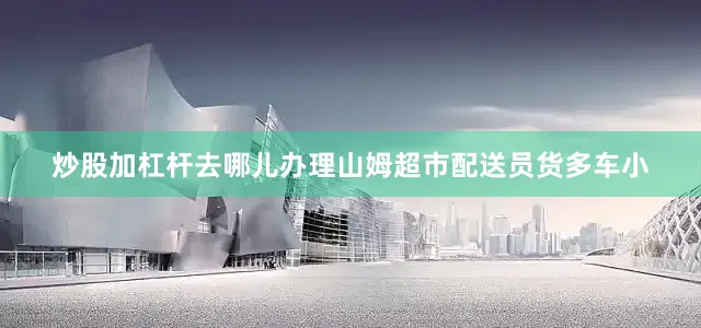 炒股加杠杆去哪儿办理山姆超市配送员货多车小